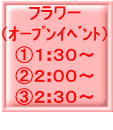 フラワー （ｵｰﾌﾟﾝｲﾍﾞﾝﾄ） ①１:３０～ ②２:００～ ③２:３０～ 
