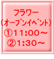 フラワー （ｵｰﾌﾟﾝｲﾍﾞﾝﾄ） ①１１:００～ ②１:３０～ 